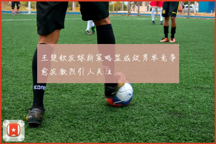 王楚钦发球新策略显成效男单竞争愈发激烈引人关注